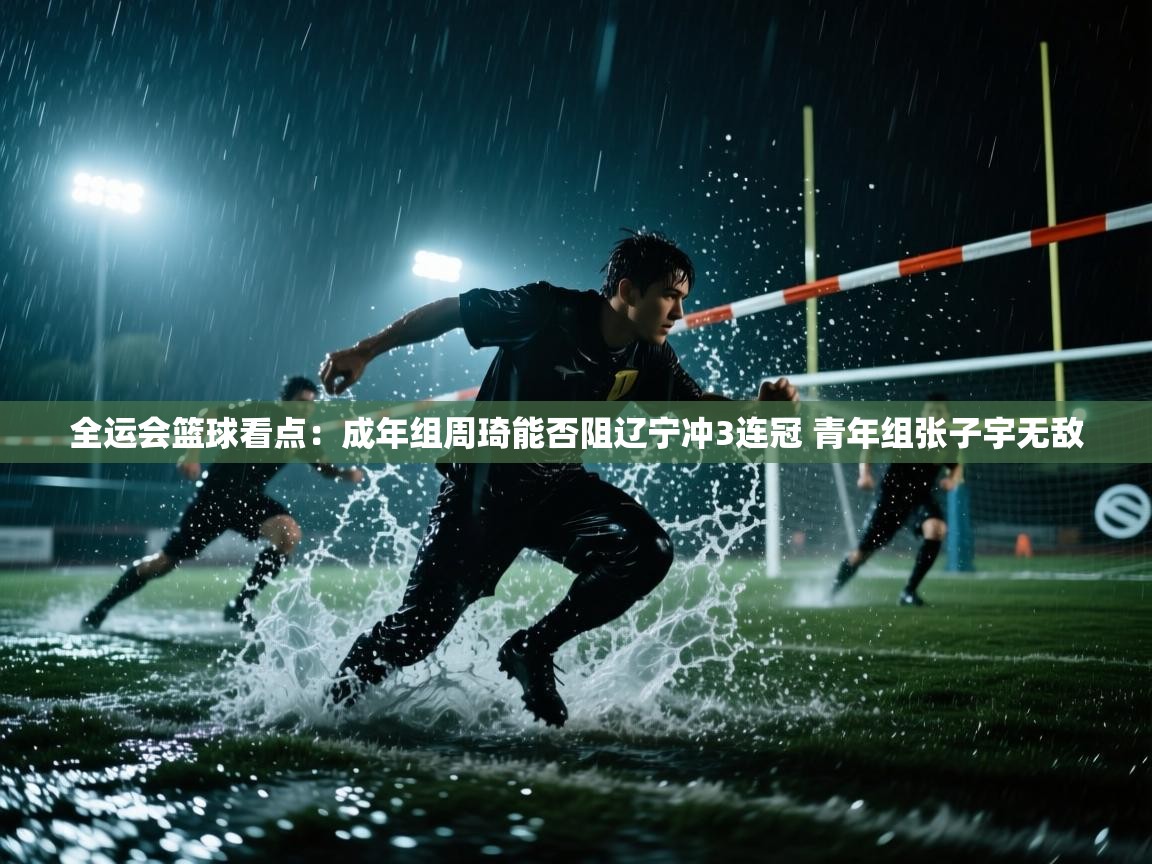 全运会篮球看点：成年组周琦能否阻辽宁冲3连冠 青年组张子宇无敌  第1张